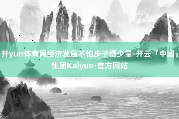 开yun体育网经济发展不怕步子慢少量-开云「中国」集团Kaiyun·官方网站