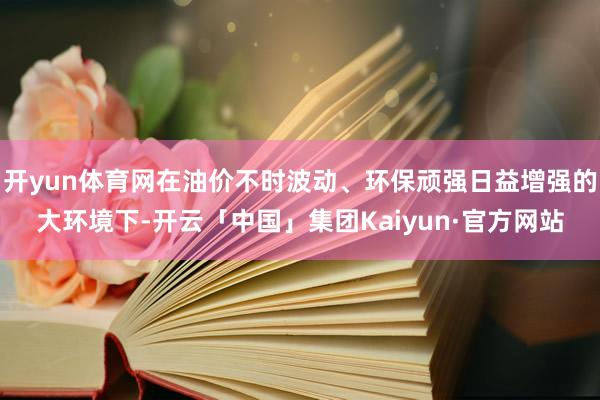 开yun体育网在油价不时波动、环保顽强日益增强的大环境下-开云「中国」集团Kaiyun·官方网站