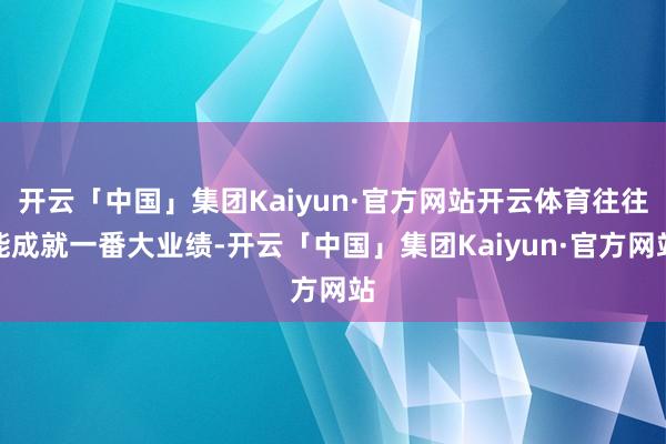 开云「中国」集团Kaiyun·官方网站开云体育往往能成就一番大业绩-开云「中国」集团Kaiyun·官方网站