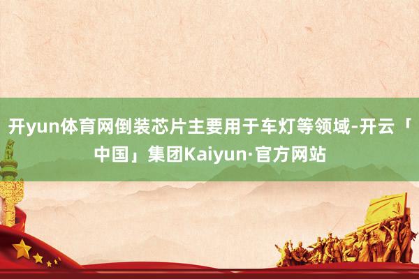 开yun体育网倒装芯片主要用于车灯等领域-开云「中国」集团Kaiyun·官方网站