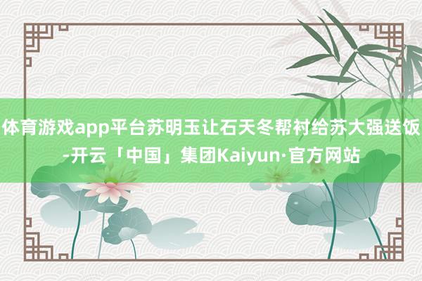 体育游戏app平台苏明玉让石天冬帮衬给苏大强送饭-开云「中国」集团Kaiyun·官方网站