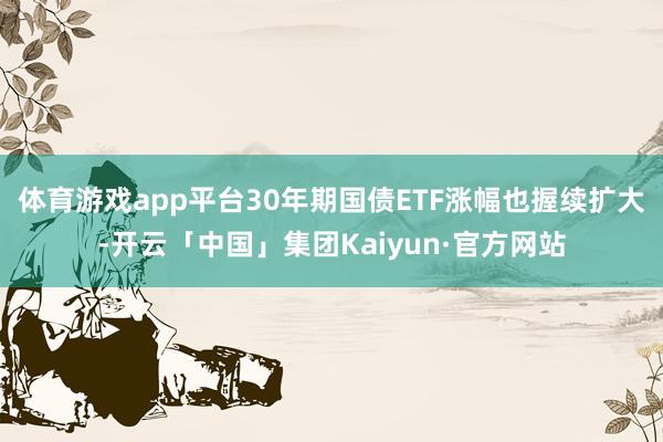 体育游戏app平台30年期国债ETF涨幅也握续扩大-开云「中国」集团Kaiyun·官方网站