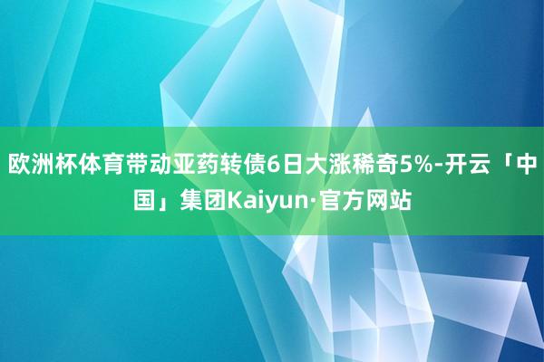 欧洲杯体育带动亚药转债6日大涨稀奇5%-开云「中国」集团Kaiyun·官方网站