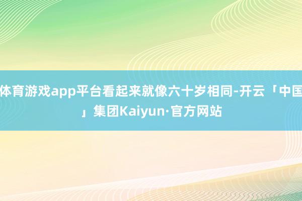 体育游戏app平台看起来就像六十岁相同-开云「中国」集团Kaiyun·官方网站