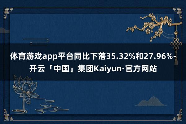 体育游戏app平台同比下落35.32%和27.96%-开云「中国」集团Kaiyun·官方网站