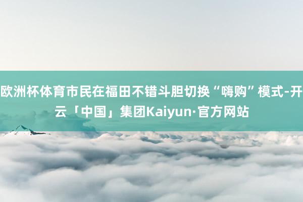 欧洲杯体育市民在福田不错斗胆切换“嗨购”模式-开云「中国」集团Kaiyun·官方网站