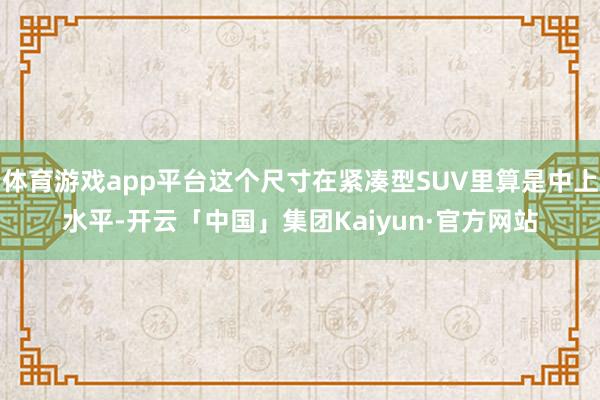 体育游戏app平台这个尺寸在紧凑型SUV里算是中上水平-开云「中国」集团Kaiyun·官方网站