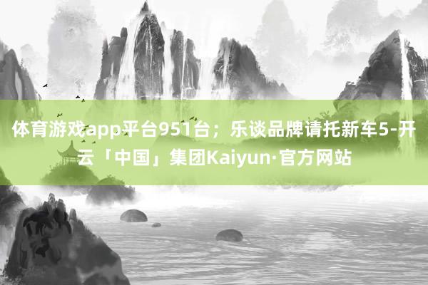 体育游戏app平台951台；乐谈品牌请托新车5-开云「中国」集团Kaiyun·官方网站