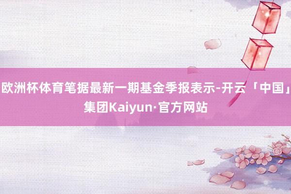 欧洲杯体育笔据最新一期基金季报表示-开云「中国」集团Kaiyun·官方网站