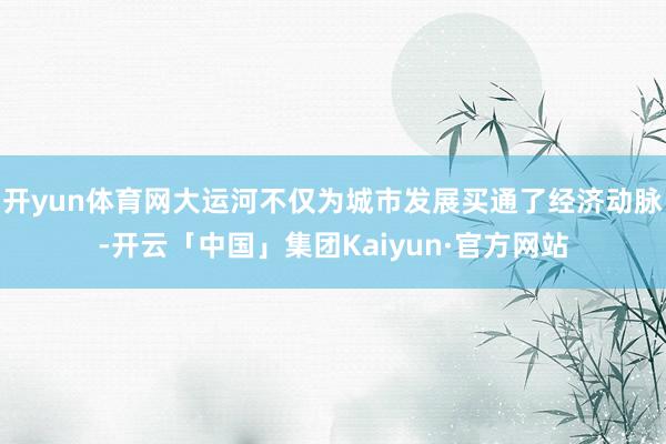 开yun体育网大运河不仅为城市发展买通了经济动脉-开云「中国」集团Kaiyun·官方网站