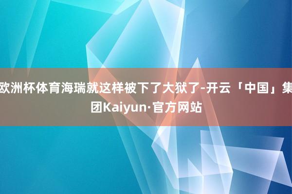 欧洲杯体育海瑞就这样被下了大狱了-开云「中国」集团Kaiyun·官方网站