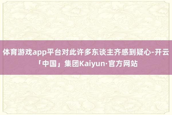 体育游戏app平台对此许多东谈主齐感到疑心-开云「中国」集团Kaiyun·官方网站