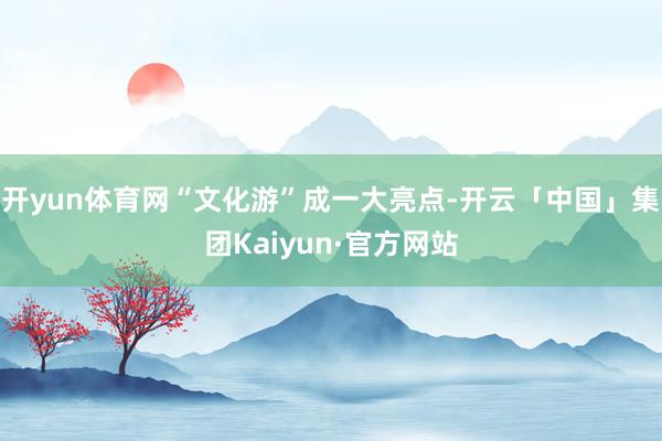 开yun体育网“文化游”成一大亮点-开云「中国」集团Kaiyun·官方网站