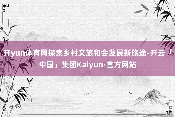 开yun体育网探索乡村文旅和会发展新旅途-开云「中国」集团Kaiyun·官方网站