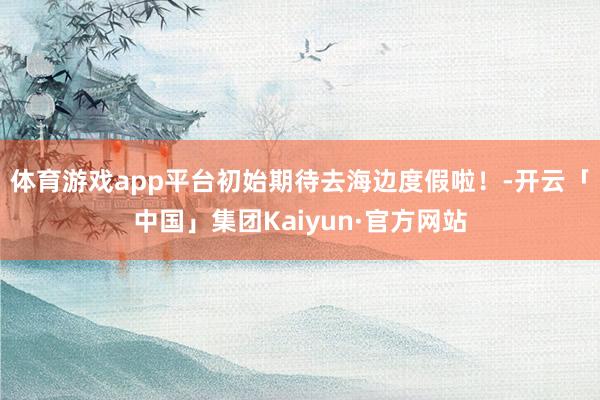 体育游戏app平台初始期待去海边度假啦！-开云「中国」集团Kaiyun·官方网站