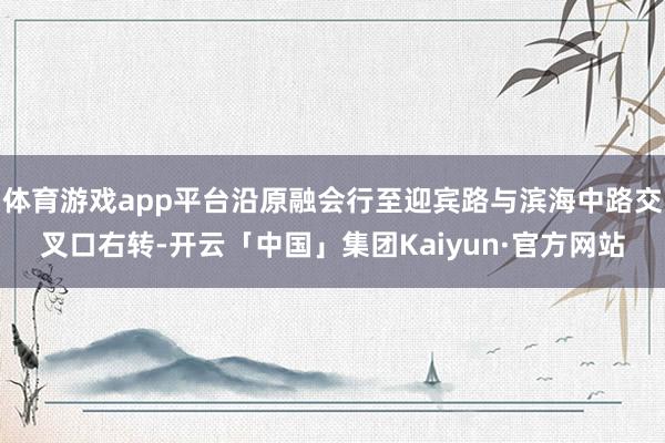 体育游戏app平台沿原融会行至迎宾路与滨海中路交叉口右转-开云「中国」集团Kaiyun·官方网站