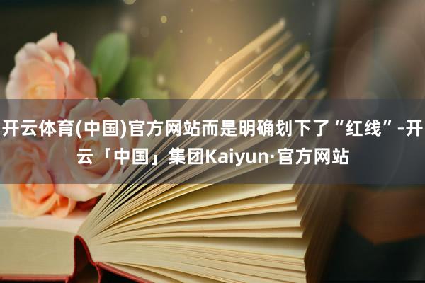 开云体育(中国)官方网站而是明确划下了“红线”-开云「中国」集团Kaiyun·官方网站