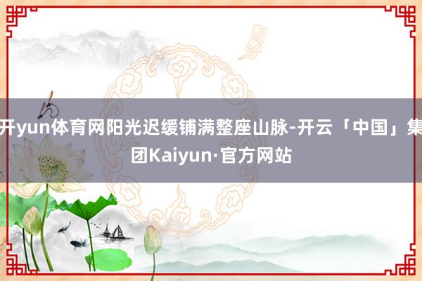 开yun体育网阳光迟缓铺满整座山脉-开云「中国」集团Kaiyun·官方网站