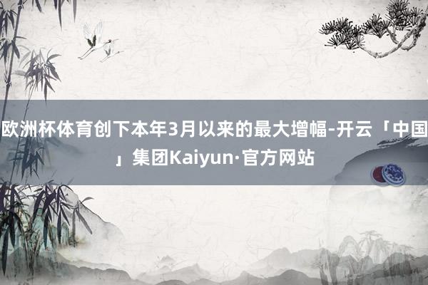 欧洲杯体育创下本年3月以来的最大增幅-开云「中国」集团Kaiyun·官方网站