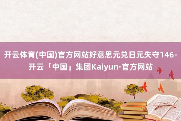 开云体育(中国)官方网站好意思元兑日元失守146-开云「中国」集团Kaiyun·官方网站