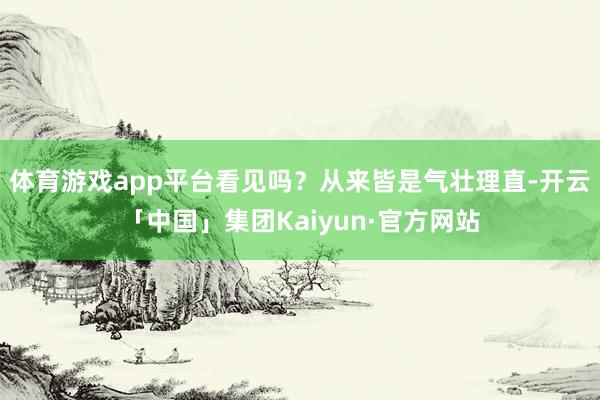 体育游戏app平台看见吗？从来皆是气壮理直-开云「中国」集团Kaiyun·官方网站