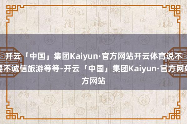 开云「中国」集团Kaiyun·官方网站开云体育说不要不诚信旅游等等-开云「中国」集团Kaiyun·官方网站