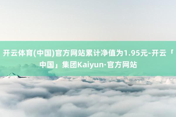 开云体育(中国)官方网站累计净值为1.95元-开云「中国」集团Kaiyun·官方网站