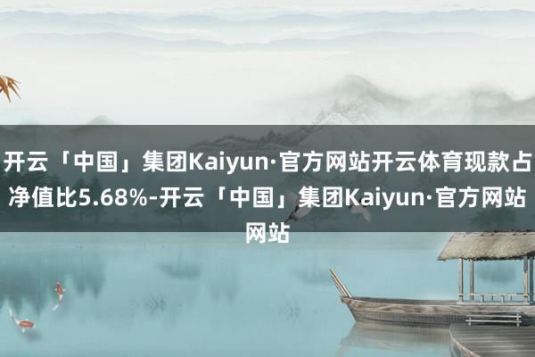 开云「中国」集团Kaiyun·官方网站开云体育现款占净值比5.68%-开云「中国」集团Kaiyun·官方网站