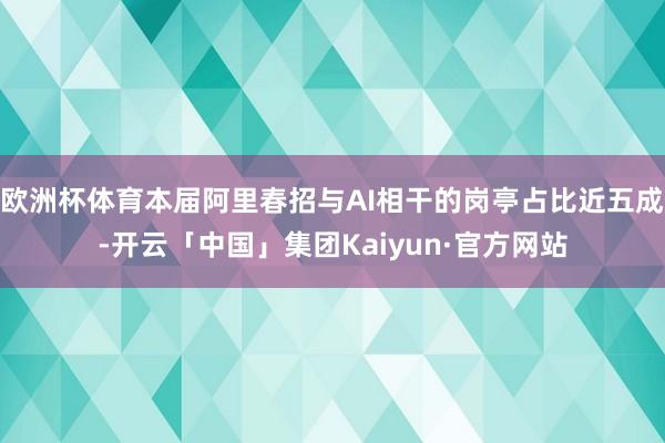 欧洲杯体育本届阿里春招与AI相干的岗亭占比近五成-开云「中国」集团Kaiyun·官方网站