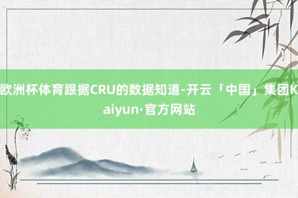 欧洲杯体育跟据CRU的数据知道-开云「中国」集团Kaiyun·官方网站