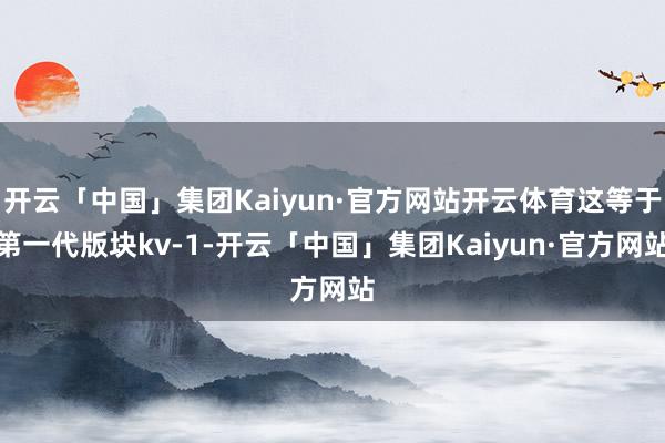 开云「中国」集团Kaiyun·官方网站开云体育这等于第一代版块kv-1-开云「中国」集团Kaiyun·官方网站