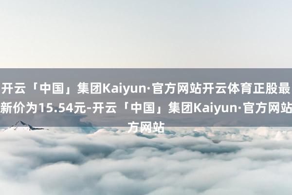 开云「中国」集团Kaiyun·官方网站开云体育正股最新价为15.54元-开云「中国」集团Kaiyun·官方网站