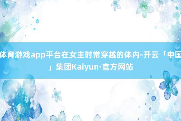 体育游戏app平台在女主时常穿越的体内-开云「中国」集团Kaiyun·官方网站