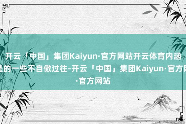 开云「中国」集团Kaiyun·官方网站开云体育内涵仍是的一些不自傲过往-开云「中国」集团Kaiyun·官方网站