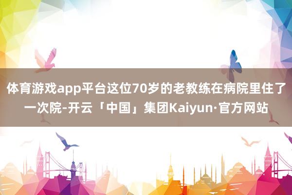 体育游戏app平台这位70岁的老教练在病院里住了一次院-开云「中国」集团Kaiyun·官方网站